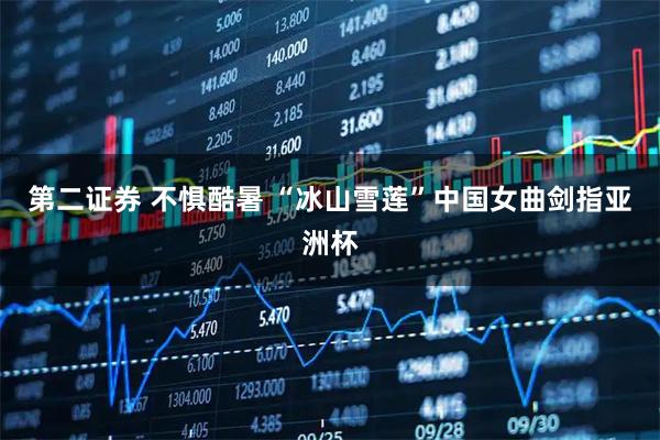 第二证券 不惧酷暑&#32;“冰山雪莲”中国女曲剑指亚洲杯