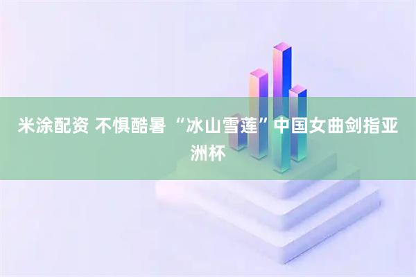 米涂配资 不惧酷暑&#32;“冰山雪莲”中国女曲剑指亚洲杯