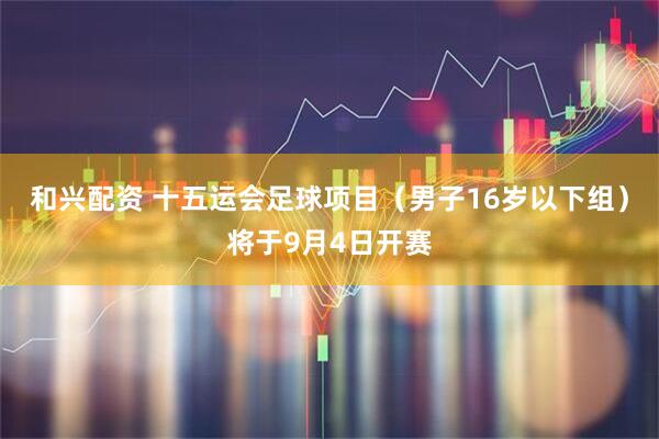 和兴配资 十五运会足球项目（男子16岁以下组）将于9月4日开赛
