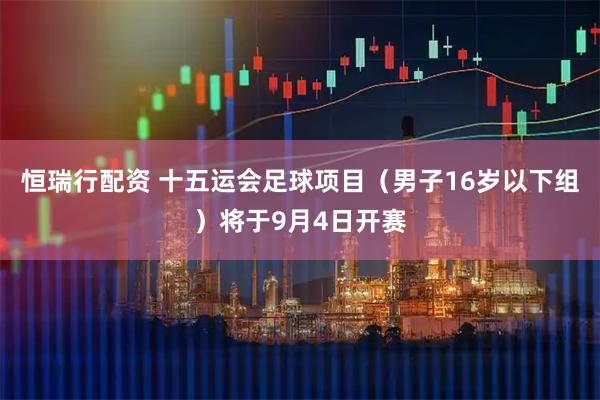 恒瑞行配资 十五运会足球项目（男子16岁以下组）将于9月4日开赛