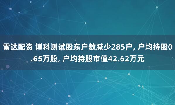 雷达配资 博科测试股东户数减少285户, 户均持股0.65万股, 户均持股市值42.62万元