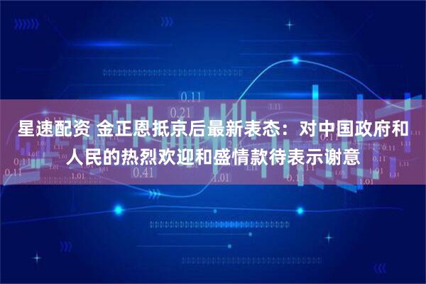 星速配资 金正恩抵京后最新表态：对中国政府和人民的热烈欢迎和盛情款待表示谢意