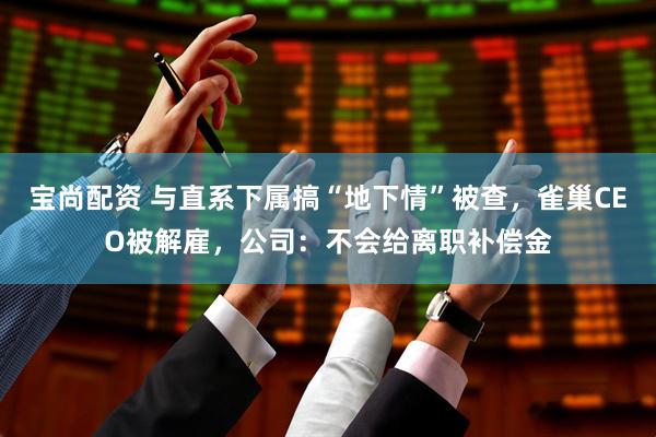 宝尚配资 与直系下属搞“地下情”被查，雀巢CEO被解雇，公司：不会给离职补偿金