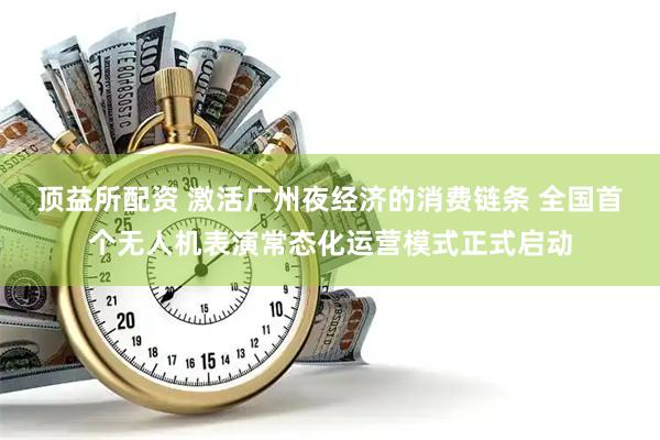 顶益所配资 激活广州夜经济的消费链条 全国首个无人机表演常态化运营模式正式启动