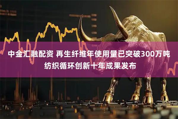 中金汇融配资 再生纤维年使用量已突破300万吨 纺织循环创新十年成果发布