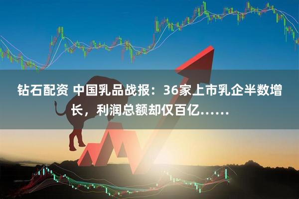 钻石配资 中国乳品战报：36家上市乳企半数增长，利润总额却仅百亿……