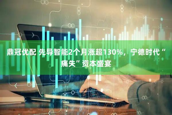 鼎冠优配 先导智能2个月涨超130%，宁德时代“痛失”资本盛宴
