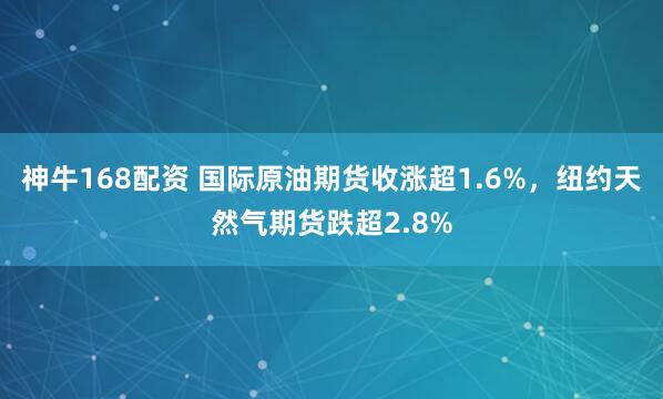神牛168配资 国际原油期货收涨超1.6%，纽约天然气期货跌超2.8%