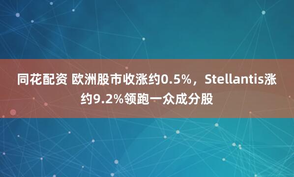 同花配资 欧洲股市收涨约0.5%，Stellantis涨约9.2%领跑一众成分股