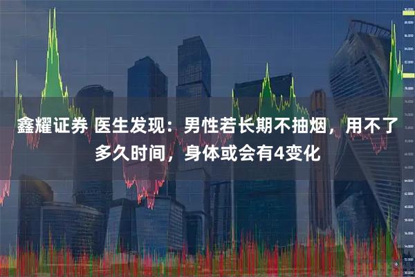 鑫耀证券 医生发现：男性若长期不抽烟，用不了多久时间，身体或会有4变化