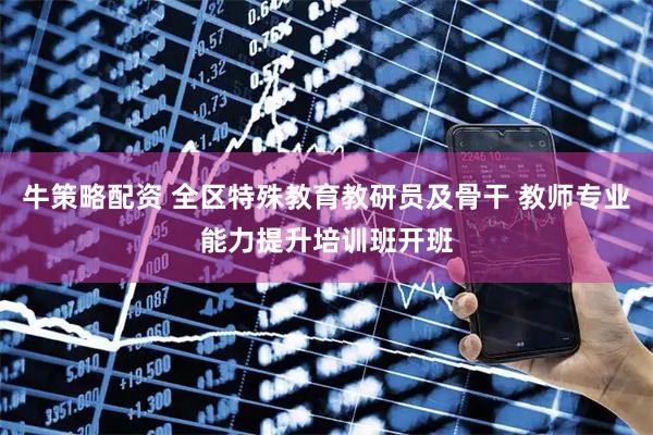 牛策略配资 全区特殊教育教研员及骨干 教师专业能力提升培训班开班