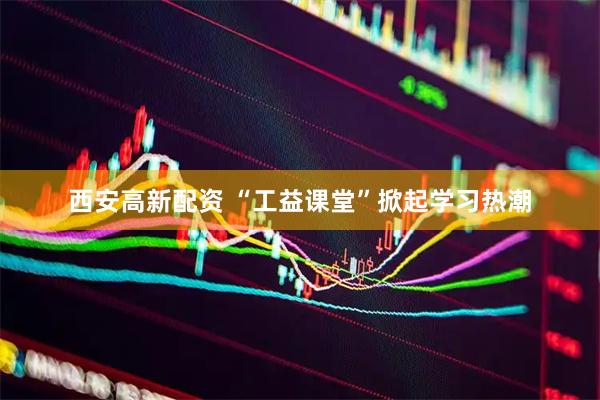 西安高新配资 “工益课堂”掀起学习热潮