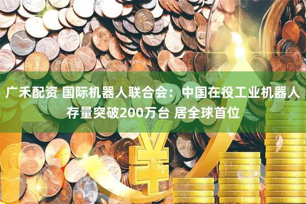 广禾配资 国际机器人联合会：中国在役工业机器人存量突破200万台 居全球首位