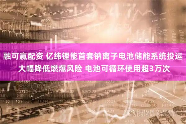 融可赢配资 亿纬锂能首套钠离子电池储能系统投运 大幅降低燃爆风险 电池可循环使用超3万次