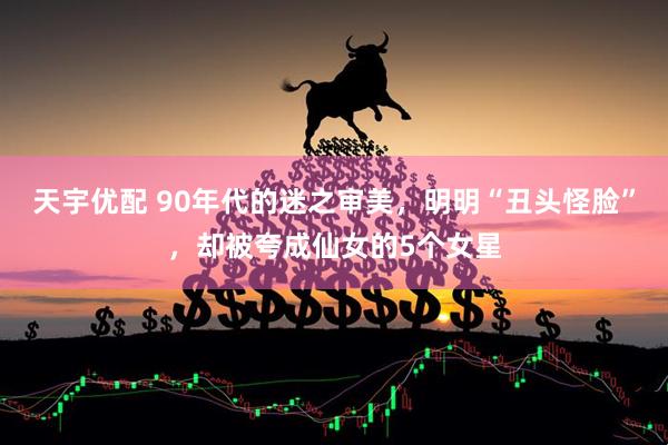 天宇优配 90年代的迷之审美，明明“丑头怪脸”，却被夸成仙女的5个女星