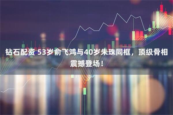 钻石配资 53岁俞飞鸿与40岁朱珠同框，顶级骨相震撼登场！