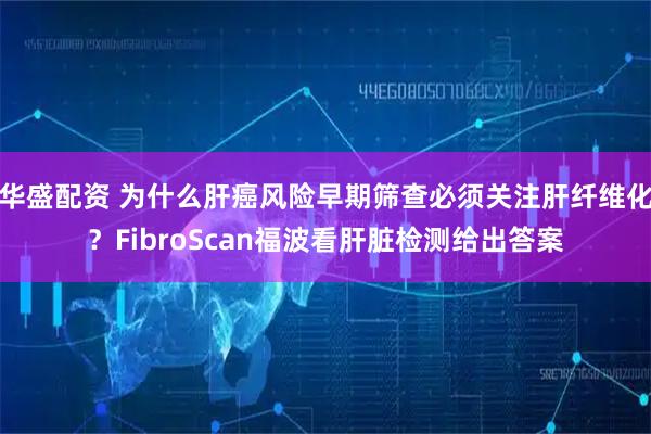 华盛配资 为什么肝癌风险早期筛查必须关注肝纤维化？FibroScan福波看肝脏检测给出答案