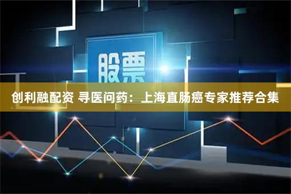 创利融配资 寻医问药：上海直肠癌专家推荐合集