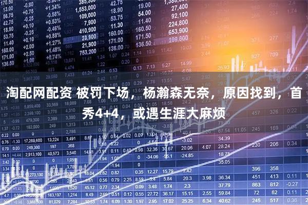 淘配网配资 被罚下场，杨瀚森无奈，原因找到，首秀4+4，或遇生涯大麻烦