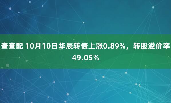 查查配 10月10日华辰转债上涨0.89%，转股溢价率49.05%