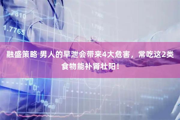 融盛策略 男人的早泄会带来4大危害，常吃这2类食物能补肾壮阳！