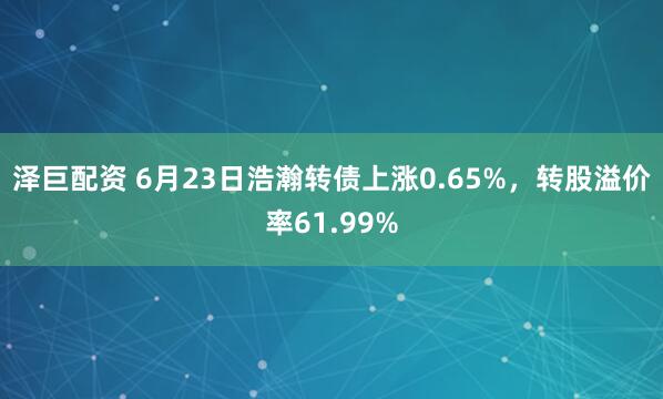 泽巨配资 6月23日浩瀚转债上涨0.65%,转股溢价率61.99%